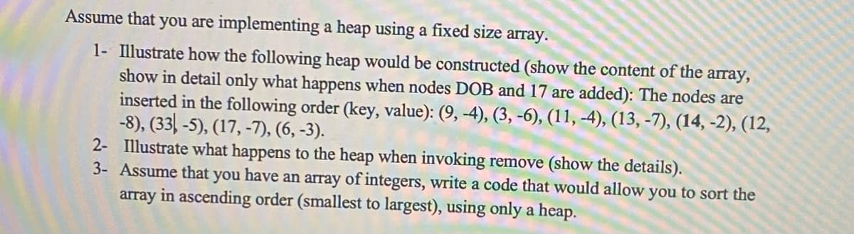 Assume that you are implementing a heap using a fixed size array.
1- Illustrate how the following heap would be constructed (show the content of the array,
show in detail only what happens when nodes DOB and 17 are added): The nodes are
inserted in the following order (key, value): (9, -4), (3, -6), (11, -4), (13, -7), (14, -2), (12,
-8), (33-5), (17, -7), (6,-3).
2- Illustrate what happens to the heap when invoking remove (show the details).
3- Assume that you have an array of integers, write a code that would allow you to sort the
array in ascending order (smallest to largest), using only a heap.