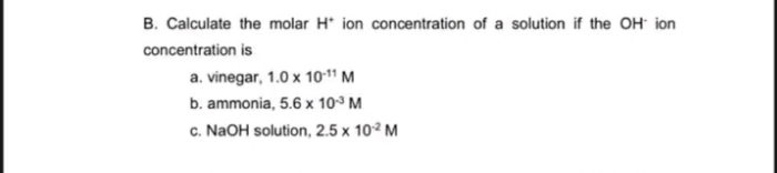 B. Calculate the molar H* ion concentration of a solution if the OH ion
concentration is
a. vinegar, 1.0 x 10-11 M
b. ammonia, 5.6 x 103 M
c. NaOH solution, 2.5 x 10² M
