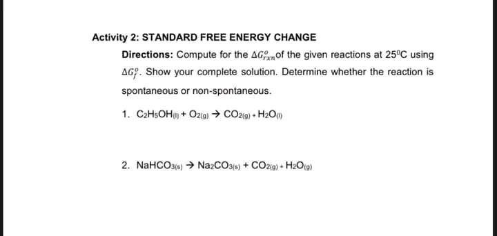 Activity 2: STANDARD FREE ENERGY CHANGE
Directions: Compute for the AGmof the given reactions at 25°C using
AG?. Show your complete solution. Determine whether the reaction is
spontaneous or non-spontaneous.
1. C2HSOH) + Oz(9) → CO2(g) + H2O()
2. NaHCO3(6) → NazCO3(6) + CO2(9) • H2O(@)
