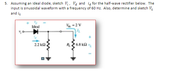 5. Assuming an ideal diode, sketch V; , Va and ig for the half-wave rectifier below. The
input is sinusoidal waveform with a frequency of 60 Hz. Also, determine and sketch V.
and iz
Ideal
2.2 ka
R26.8 ka

