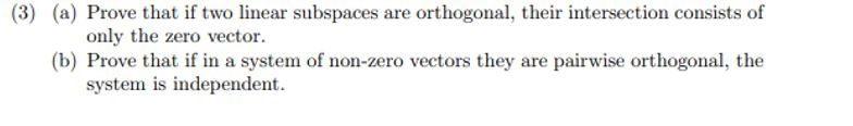 (a) Prove that if two linear subspaces are orthogonal, their intersection consists of
only the zero vector.
(b) Prove that if in a system of non-zero vectors they are pairwise orthogonal, the
system is independent.
