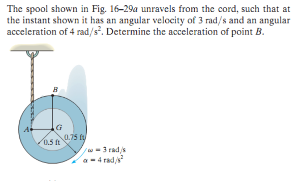 The spool shown in Fig. 16-29a unravels from the cord, such that at
the instant shown it has an angular velocity of 3 rad/s and an angular
acceleration of 4 rad/s². Determine the acceleration of point B.
IES
B
G
0.5 ft
0.75 ft
/w = 3 rad/s
a = 4 rad/s²