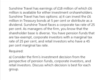 Sunshine Travel has earnings of £18 million of which £6
million is available for either investment orshareholders.
Sunshine Travel has two options: a) it can invest the £6
million in Treasury bonds at 5 per cent or distribute as a
dividend. Sunshine Travel faces a corporate tax rate of 25
per cent. As managers of the firm, you know that the
shareholder base is diverse. You have pension funds that
are tax-exempt, corporate investors with a marginal tax
rate of 25 per cent, and retail investors who have a 45
per cent marginal tax rate.
Required:
a) Consider the firm's investment decision from the
perspective of pension funds, corporate investors, and
retail investors. Discuss which decision is best for each
group.