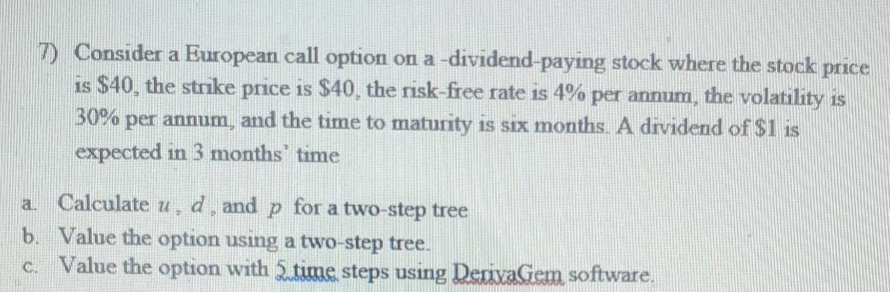 7) Consider a European call option on a -dividend-paying stock where the stock price
is $40, the strıke price is $40, the risk-free rate is 4% per annum, the volatility is
30% per annum, and the time to maturity is six months. A dividend of $1 is
expected in 3 months' time
a.
Calculate u, d̟ and p for a two-step tree
b. Value the option using a two-step tree.
c. Value the option with 5 time steps using DerivaGem software.
