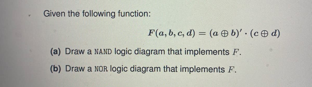 Given the following function:
F(a, b, c, d) = (a O b)' - (ce d)
(a) Draw a NAND logic diagram that implements F.
(b) Draw a NOR logic diagram that implements F.
