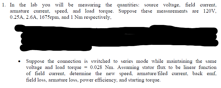 1. In the lab you will be measuring the quantities: source voltage, field current,
armature current, speed, and load torque. Suppose these measurements are 120V,
0.25A, 2.6A, 1675rpm, and 1 Nm respectively,
Suppose the connection is switched to series mode while maintaining the same
voltage and load torque = 0.028 Nm. Assuming stator flux to be linear function
of field current, determine the new speed, armature/filed current, back emf,
field loss, armature loss, power efficiency, and starting torque.
