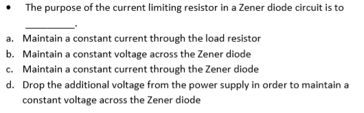 The purpose of the current limiting resistor in a Zener diode circuit is to
a. Maintain a constant current through the load resistor
b. Maintain a constant voltage across the Zener diode
c. Maintain a constant current through the Zener diode
d. Drop the additional voltage from the power supply in order to maintain a
constant voltage across the Zener diode
