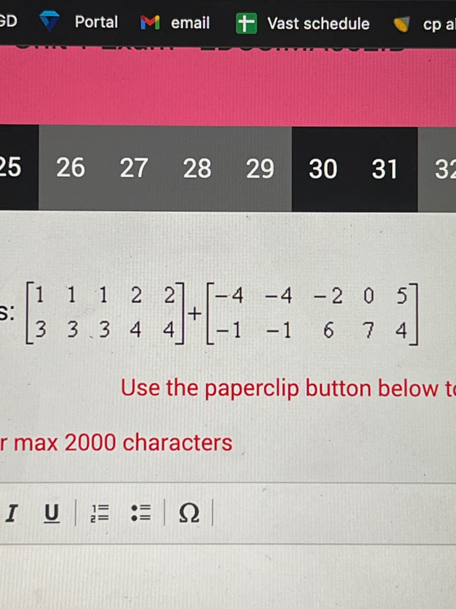 GD
25
S:
Portal M email + Vast schedule
26 27
[1 1 1 2 2
3 3 3 4 4
I U
28 29 30 31
1=
2=
1+1
T-4 -4 -2 0 5
r max 2000 characters
-1 -1 6
6 7 4
Ω
cp al
Use the paperclip button below to
32