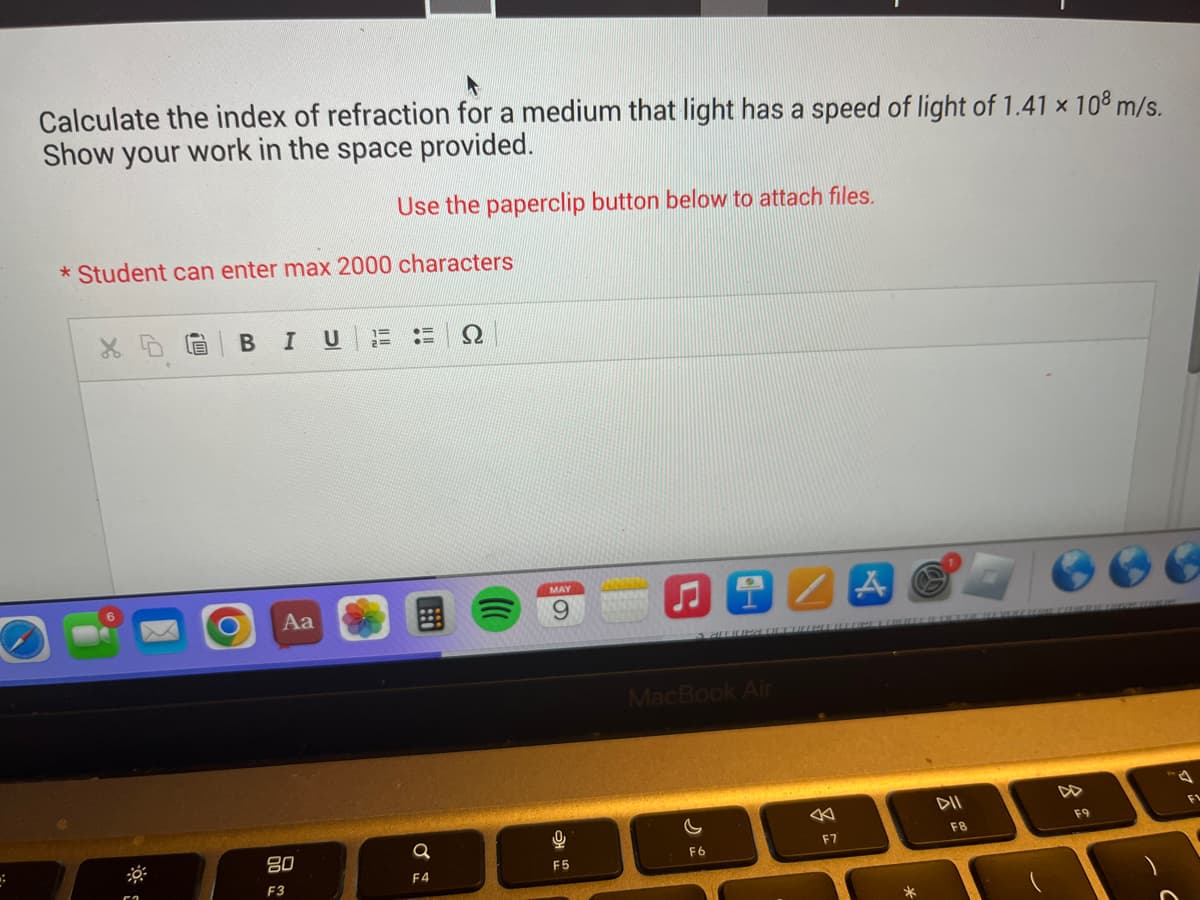 :
Calculate the index of refraction for a medium that light has a speed of light of 1.41 × 108 m/s.
Show your work in the space provided.
Use the paperclip button below to attach files.
*Student can enter max 2000 characters
BIU
Aa
80
F3
=
2=
Q
F4
MAY
9
0
F5
MacBook Air
F6
F7
A
F8
F9
F
