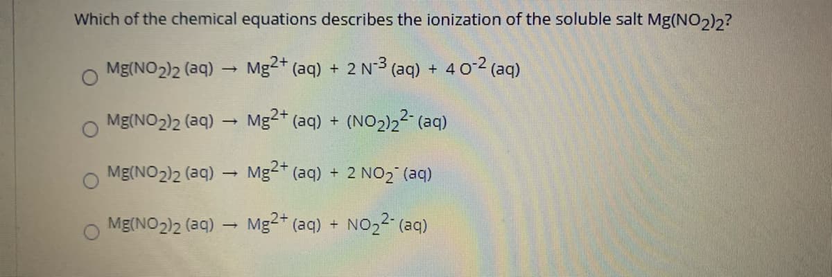 Which of the chemical equations describes the ionization of the soluble salt Mg(NO2)?
Mg(NO2)2 (aq)
Mg2+ (aq) + 2 N3
(aq) + 4 02 (aq)
Mg(NO2)2 (aq)
Mg2+ (aq) + (NO2)2² (aq)
Mg(NO2)2 (aq)
Mg2+ (aq) + 2 NO2 (aq)
Mg(NO2)2 (aq)
Mg2* (aq) +
NO22 (aq)
