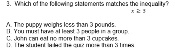 3. Which of the following statements matches the inequality?
x 2 3
A. The puppy weighs less than 3 pounds.
B. You must have at least 3 people in a group.
C. John can eat no more than 3 cupcakes.
D. The student failed the quiz more than 3 times.

