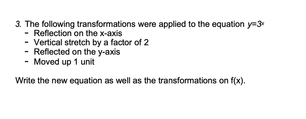 3. The following transformations were applied to the equation y=3x
Reflection on the x-axis
Vertical stretch by a factor of 2
Reflected on the y-axis
Moved up 1 unit
Write the new equation as well as the transformations on f(x).
-
-