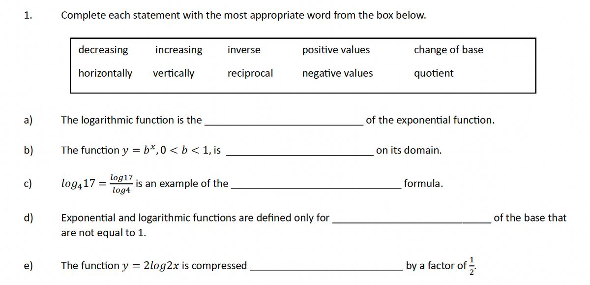 1.
a)
b)
c)
d)
e)
Complete each statement with the most appropriate word from the box below.
decreasing
horizontally
The logarithmic function is the
increasing
vertically
The function y = b*, 0 < b < 1, is
log417 =
=
log17
log4
inverse
reciprocal
is an example of the
positive values
negative values
Exponential and logarithmic functions are defined only for
are not equal to 1.
The function y = 2log2x is compressed
change of base
quotient
of the exponential function.
on its domain.
formula.
by a factor of
of the base that