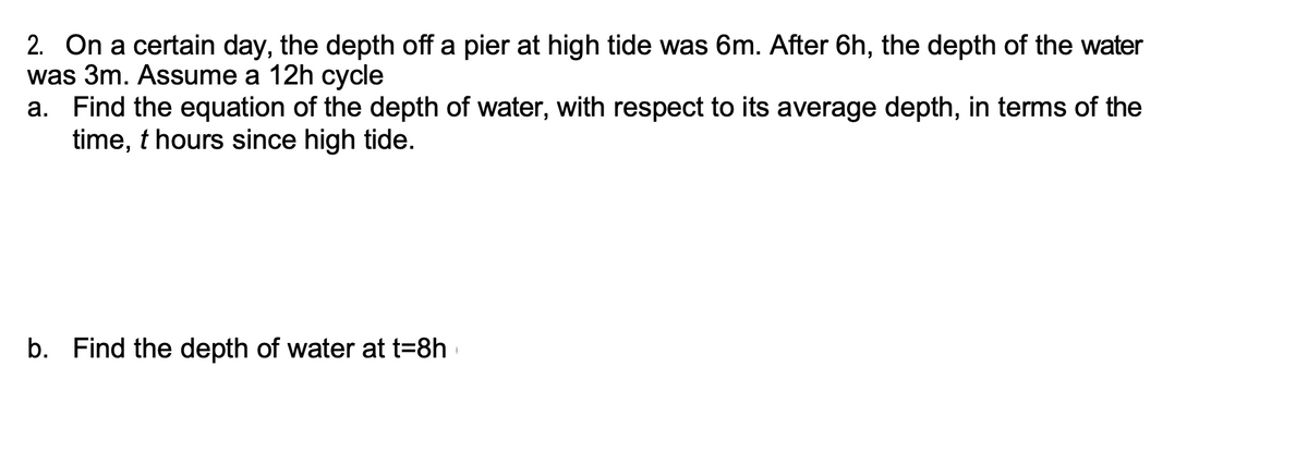 2. On a certain day, the depth off a pier at high tide was 6m. After 6h, the depth of the water
was 3m. Assume a 12h cycle
a. Find the equation of the depth of water, with respect to its average depth, in terms of the
time, t hours since high tide.
b. Find the depth of water at t=8h