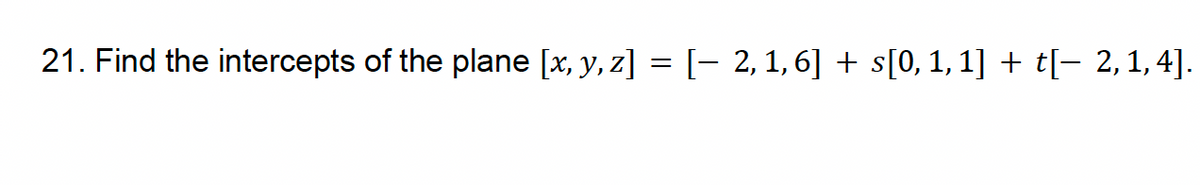21. Find the intercepts of the plane [x, y, z] = [− 2, 1,6] + s[0, 1, 1] + t[− 2,1,4].