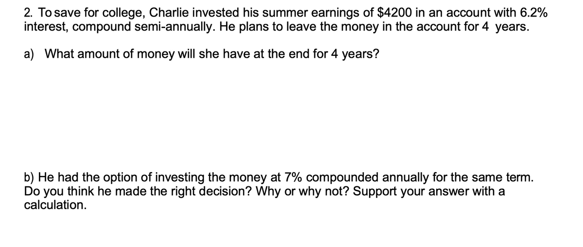 2. To save for college, Charlie invested his summer earnings of $4200 in an account with 6.2%
interest, compound semi-annually. He plans to leave the money in the account for 4 years.
a) What amount of money will she have at the end for 4 years?
b) He had the option of investing the money at 7% compounded annually for the same term.
Do you think he made the right decision? Why or why not? Support your answer with a
calculation.