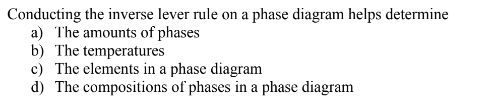 Conducting the inverse lever rule on a phase diagram helps determine
a) The amounts of phases
b) The temperatures
c) The elements in a phase diagram
d) The compositions of phases in a phase diagram
