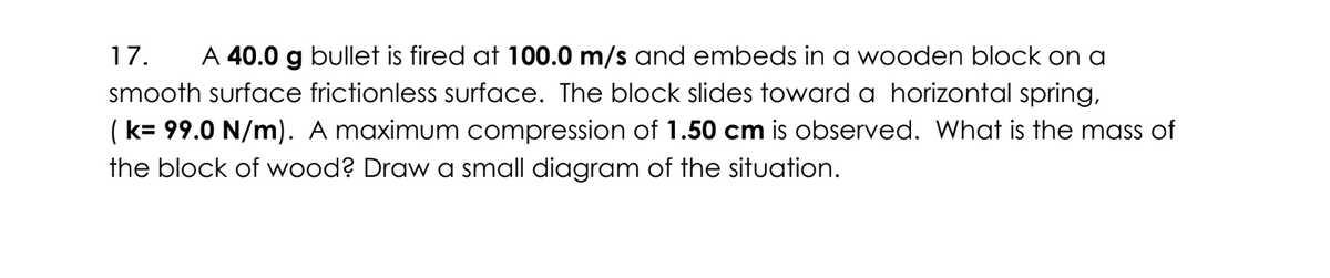 17. A 40.0 g bullet is fired at 100.0 m/s and embeds in a wooden block on a
smooth surface frictionless surface. The block slides toward a horizontal spring,
(k= 99.0 N/m). A maximum compression of 1.50 cm is observed. What is the mass of
the block of wood? Draw a small diagram of the situation.