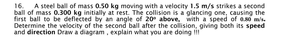 16. A steel ball of mass 0.50 kg moving with a velocity 1.5 m/s strikes a second
ball of mass 0.300 kg initially at rest. The collision is a glancing one, causing the
first ball to be deflected by an angle of 20° above, with a speed of 0.80 m/s.
Determine the velocity of the second ball after the collision, giving both its speed
and direction Draw a diagram, explain what you are doing !!!