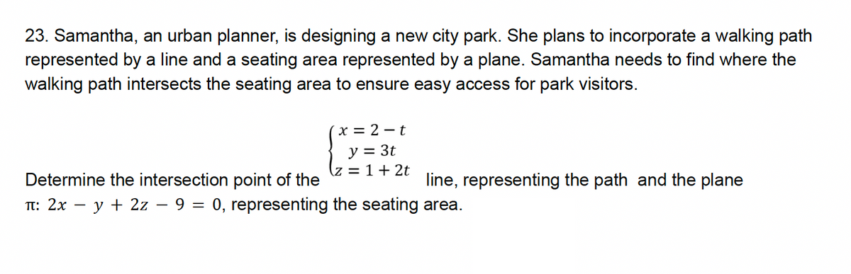 23. Samantha, an urban planner, is designing a new city park. She plans to incorporate a walking path
represented by a line and a seating area represented by a plane. Samantha needs to find where the
walking path intersects the seating area to ensure easy access for park visitors.
Determine the intersection point of the
-
x = 2-t
y = 3t
z = 1 + 2t
line, representing the path and the plane
П: 2x − y + 2z - 9 = 0, representing the seating area.
