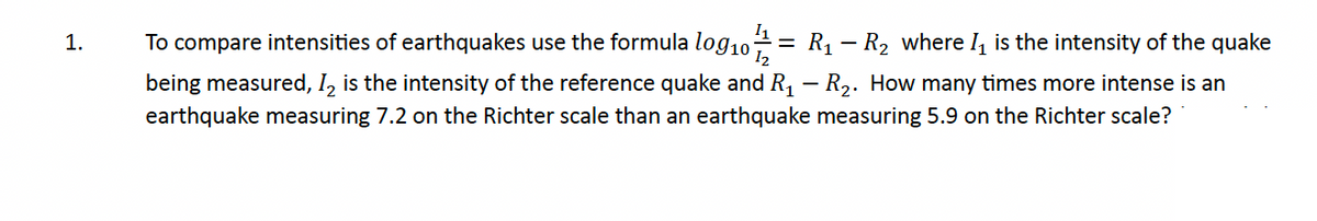 1.
To compare intensities of earthquakes use the formula log₁01/12 = R₁ R₂ where I₁ is the intensity of the quake
being measured, I2 is the intensity of the reference quake and R₁ - R₂. How many times more intense is an
earthquake measuring 7.2 on the Richter scale than an earthquake measuring 5.9 on the Richter scale?