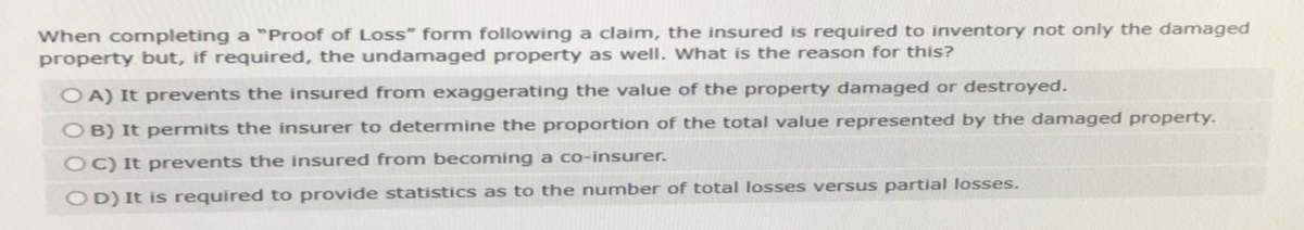 When completing a "Proof of Loss" form following a claim, the insured is required to inventory not only the damaged
property but, if required, the undamaged property as well. What is the reason for this?
OA) It prevents the insured from exaggerating the value of the property damaged or destroyed.
OB) It permits the insurer to determine the proportion of the total value represented by the damaged property.
OC) It prevents the insured from becoming a co-insurer.
OD) It is required to provide statistics as to the number of total losses versus partial losses.