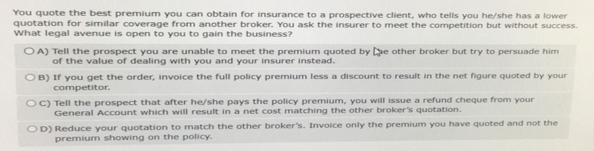 You quote the best premium you can obtain for insurance to a prospective client, who tells you he/she has a lower
quotation for similar coverage from another broker. You ask the insurer to meet the competition but without success.
What legal avenue is open to you to gain the business?
OA) Tell the prospect you are unable to meet the premium quoted by e other broker but try to persuade him
of the value of dealing with you and your insurer instead.
OB) If you get the order, invoice the full policy premium less a discount to result in the net figure quoted by your
competitor.
OC) Tell the prospect that after he/she pays the policy premium, you will issue a refund cheque from your
General Account which will result in a net cost matching the other broker's quotation.
OD) Reduce your quotation to match the other broker's. Invoice only the premium you have quoted and not the
premium showing on the policy.