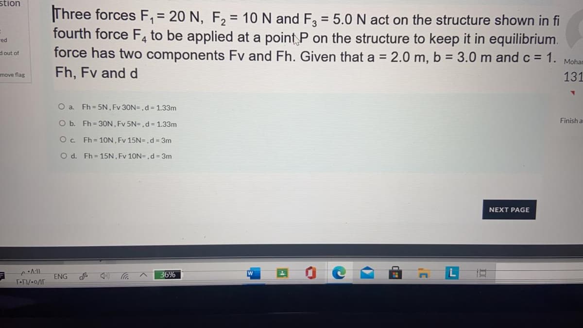 stion
Three forces F, = 20 N, F, = 10 N and F, = 5.0 N act on the structure shown in fi
fourth force F4 to be applied at a point P on the structure to keep it in equilibrium.
force has two components Fv and Fh. Given that a = 2.0 m, b = 3.0 m and c = 1.
Fh, Fv and d
red
dout of
Mohar
move flag
131
O a. Fh = 5N, Fv 30N=, d= 1.33m
O b. Fh = 3ON , Fv 5N=,d= 1.33m
Finish a
Fh = 10N, Fv 15N=, d = 3m
O d. Fh = 15N, Fv 10N=,d = 3m
NEXT PAGE
ENG
36%
