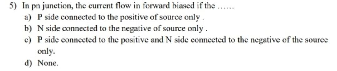 5) In pn junction, the current flow in forward biased if the
a) P side connected to the positive of source only .
b) N side connected to the negative of source only .
c) P side connected to the positive and N side connected to the negative of the source
only.
d) None.
