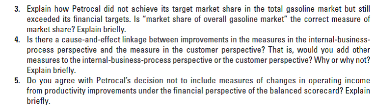3. Explain how Petrocal did not achieve its target market share in the total gasoline market but still
exceeded its financial targets. Is "market share of overall gasoline market" the correct measure of
market share? Explain briefly.
4. Is there a cause-and-effect linkage between improvements in the measures in the internal-business-
process perspective and the measure in the customer perspective? That is, would you add other
measures to the internal-business-process perspective or the customer perspective? Why or why not?
Explain briefly.
5. Do you agree with Petrocal's decision not to include measures of changes in operating income
from productivity improvements under the financial perspective of the balanced scorecard? Explain
briefly.
