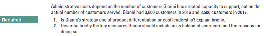 Administrative costs depend on the number of customers Gianni has created capacity to support, not on the
actual number of customers served. Gianni had 3,600 customers in 2016 and 3,500 customers in 2017.
1. Is Gianni's strategy one of product differentiation or cost leadership? Explain briefly.
2. Describe briefly the key measures Gianni should include in its balanced scorecard and the reasons for
doing so.
Required
