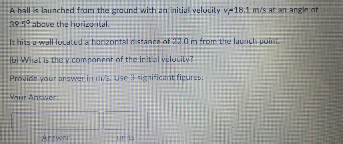 A ball is launched from the ground with an initial velocity v 18.1 m/s at an angle of
39.5 above the horizontal.
It hits a wall located a horizontal distance of 22.0 m from the launch point.
(b) What is the y component of the initial velocity?
Provide your answer in m/s. Use 3 significant figures.
Your Answer:
Answer
units
