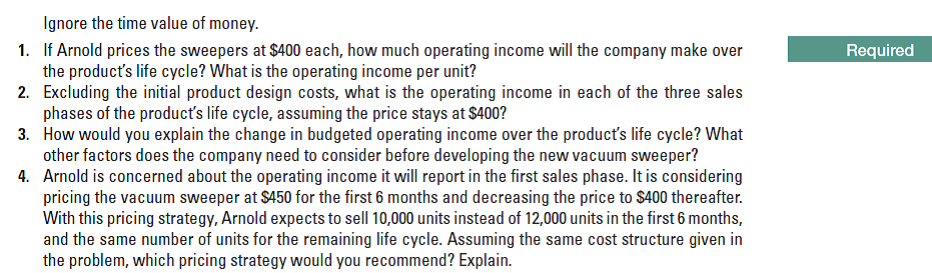 Ignore the time value of money.
1. If Arnold prices the sweepers at $400 each, how much operating income will the company make over
the product's life cycle? What is the operating income per unit?
2. Excluding the initial product design costs, what is the operating income in each of the three sales
phases of the product's life cycle, assuming the price stays at $400?
3. How would you explain the change in budgeted operating income over the producť's life cycle? What
other factors does the company need to consider before developing the new vacuum sweeper?
4. Arnold is concerned about the operating income it will report in the first sales phase. It is considering
pricing the vacuum sweeper at S450 for the first 6 months and decreasing the price to S400 thereafter.
With this pricing strategy, Arnold expects to sell 10,000 units instead of 12,000 units in the first 6 months,
and the same number of units for the remaining life cycle. Assuming the same cost structure given in
the problem, which pricing strategy would you recommend? Explain.
Required
