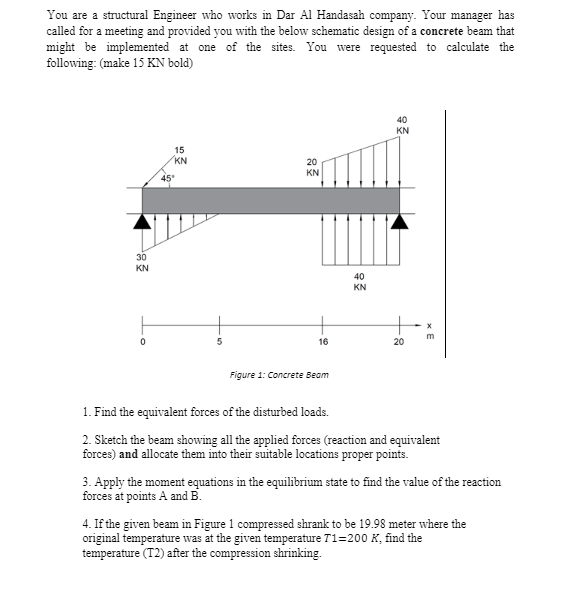 You are a structural Engineer who works in Dar Al Handasah company. Your manager has
called for a meeting and provided you with the below schematic design of a concrete beam that
might be implemented at one of the sites. You were requested to calculate the
following: (make 15 KN bold)
40
KN
15
KN
20
KN
45
30
KN
40
KN
16
20
Figure 1: Concrete Beam
1. Find the equivalent forces of the disturbed loads.
2. Sketch the beam showing all the applied forces (reaction and equivalent
forces) and allocate them into their suitable locations proper points.
3. Apply the moment equations in the equilibrium state to find the value of the reaction
forces at points A and B.
4. If the given beam in Figure 1 compressed shrank to be 19.98 meter where the
original temperature was at the given temperature T1=200 K, find the
temperature (T2) after the compression shrinking.
