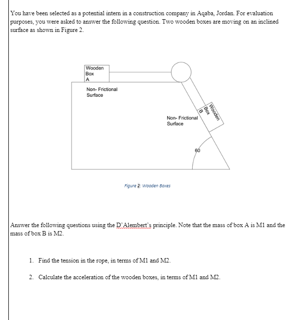 You have been selected as a potential intern in a construction company in Aqaba, Jordan. For evaluation
purposes, you were asked to answer the following question. Two wooden boxes are moving on an inclined
surface as shown in Figure 2.
Wooden
Box
A
Non- Frictional
Surface
Non- Frictional
Surface
60
Figure 2: Wooden Baxes
Answer the following questions using the D'Alembert's principle. Note that the mass of box A is M1 and the
mass of box B is M2.
Wooden
Box
