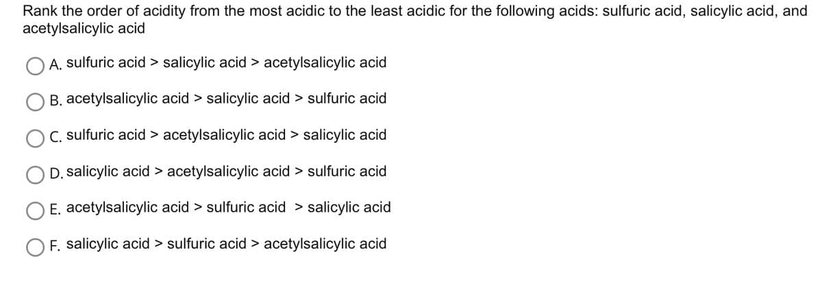 Rank the order of acidity from the most acidic to the least acidic for the following acids: sulfuric acid, salicylic acid, and
acetylsalicylic acid
A. sulfuric acid > salicylic acid > acetylsalicylic acid
B. acetylsalicylic acid > salicylic acid sulfuric acid
C. sulfuric acid > acetylsalicylic acid > salicylic acid
D. salicylic acid > acetylsalicylic acid sulfuric acid
E. acetylsalicylic acid > sulfuric acid > salicylic acid
OF. salicylic acid > sulfuric acid > acetylsalicylic acid