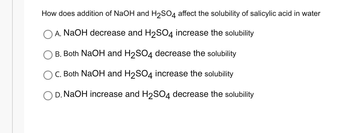 How does addition of NaOH and H₂SO4 affect the solubility of salicylic acid in water
A. NaOH decrease and H₂SO4 increase the solubility
B. Both NaOH and H₂SO4 decrease the solubility
C. Both NaOH and H₂SO4 increase the solubility
O D. NaOH increase and H₂SO4 decrease the solubility