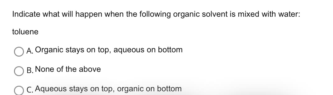 Indicate what will happen when the following organic solvent is mixed with water:
toluene
A. Organic stays on top, aqueous on bottom
B. None of the above
OC. Aqueous stays on top, organic on bottom