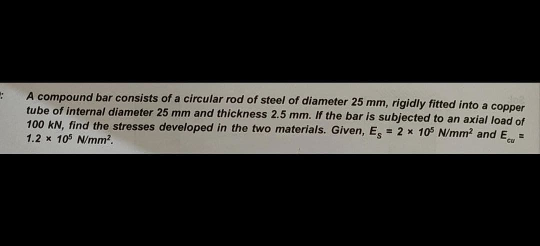 A compound bar consists of a circular rod of steel of diameter 25 mm, rigidly fitted into a copper
tube of internal diameter 25 mm and thickness 2.5 mm. If the bar is subjected to an axial load of
100 kN, find the stresses developed in the two materials. Given, E, = 2 x 105 N/mm2 and E
1.2 x 105 N/mm2.
%3D
