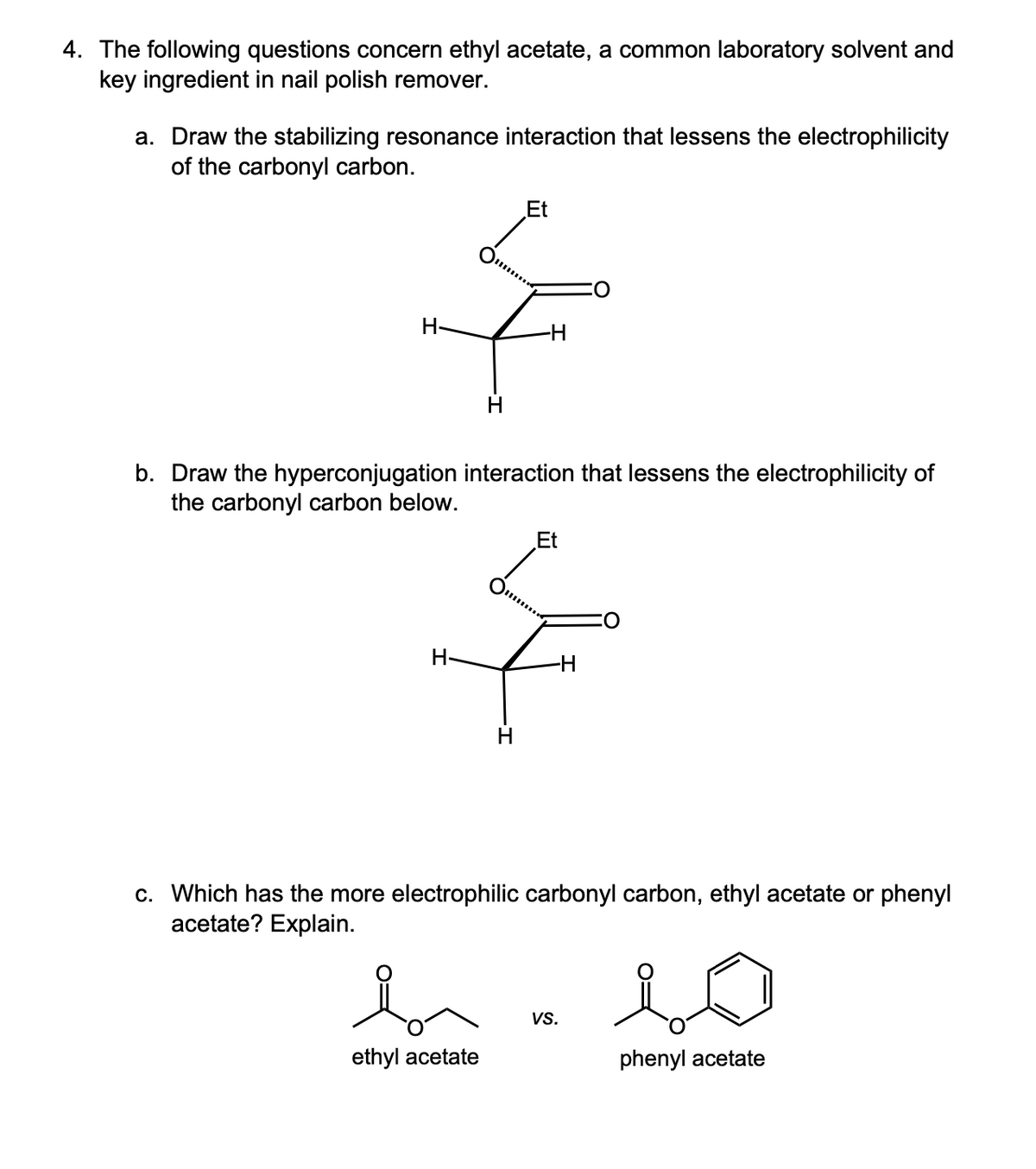 4. The following questions concern ethyl acetate, a common laboratory solvent and
key ingredient in nail polish remover.
a. Draw the stabilizing resonance interaction that lessens the electrophilicity
of the carbonyl carbon.
H-
H
Et
b. Draw the hyperconjugation interaction that lessens the electrophilicity of
the carbonyl carbon below.
H-
Et
c. Which has the more electrophilic carbonyl carbon, ethyl acetate or phenyl
acetate? Explain.
io
VS.
ethyl acetate
phenyl acetate