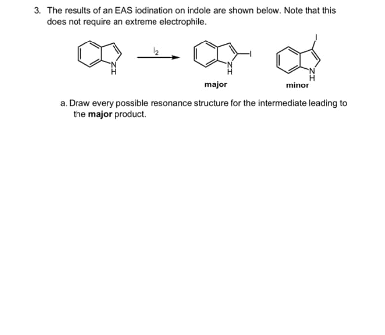 3. The results of an EAS iodination on indole are shown below. Note that this
does not require an extreme electrophile.
12
major
a. Draw every possible resonance structure for the intermediate leading to
the major product.
minor