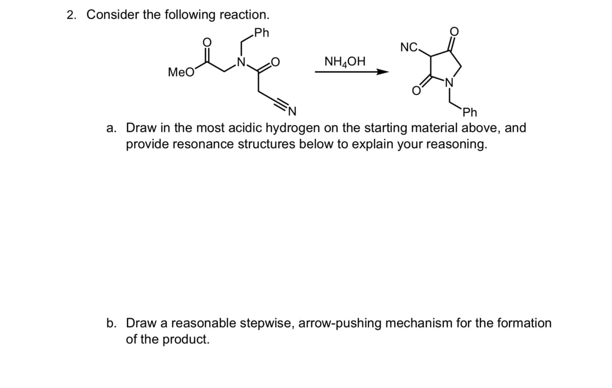 2. Consider the following reaction.
MeO
Ph
NC.
NHẠCH
'N
Ph
a. Draw in the most acidic hydrogen on the starting material above, and
provide resonance structures below to explain your reasoning.
b. Draw a reasonable stepwise, arrow-pushing mechanism for the formation
of the product.