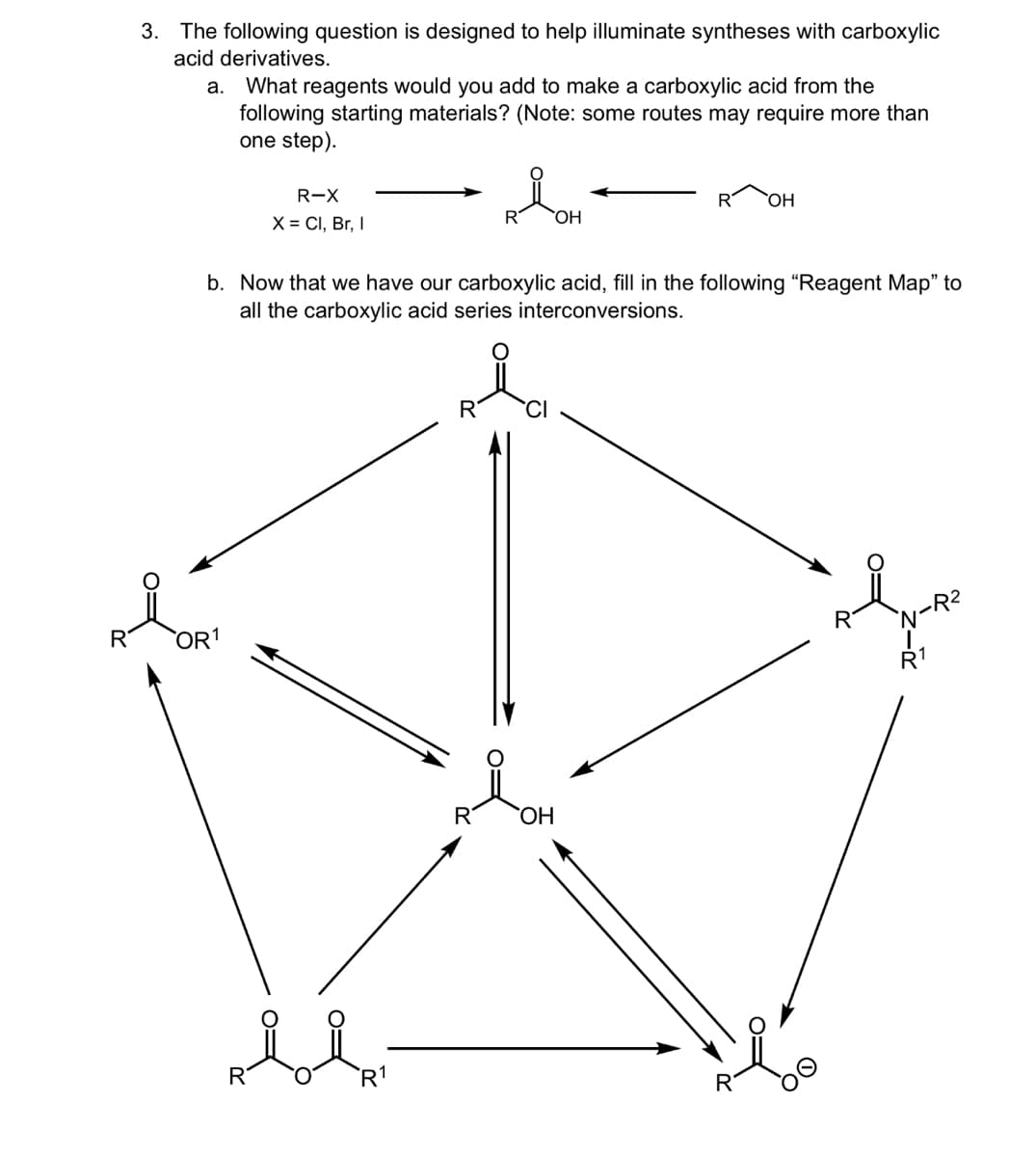 3. The following question is designed to help illuminate syntheses with carboxylic
acid derivatives.
a. What reagents would you add to make a carboxylic acid from the
following starting materials? (Note: some routes may require more than
one step).
R-X
X = Cl, Br, I
R OH
OH
b. Now that we have our carboxylic acid, fill in the following "Reagent Map" to
all the carboxylic acid series interconversions.
OR1
R
R
OH
R1
R
N-R₂