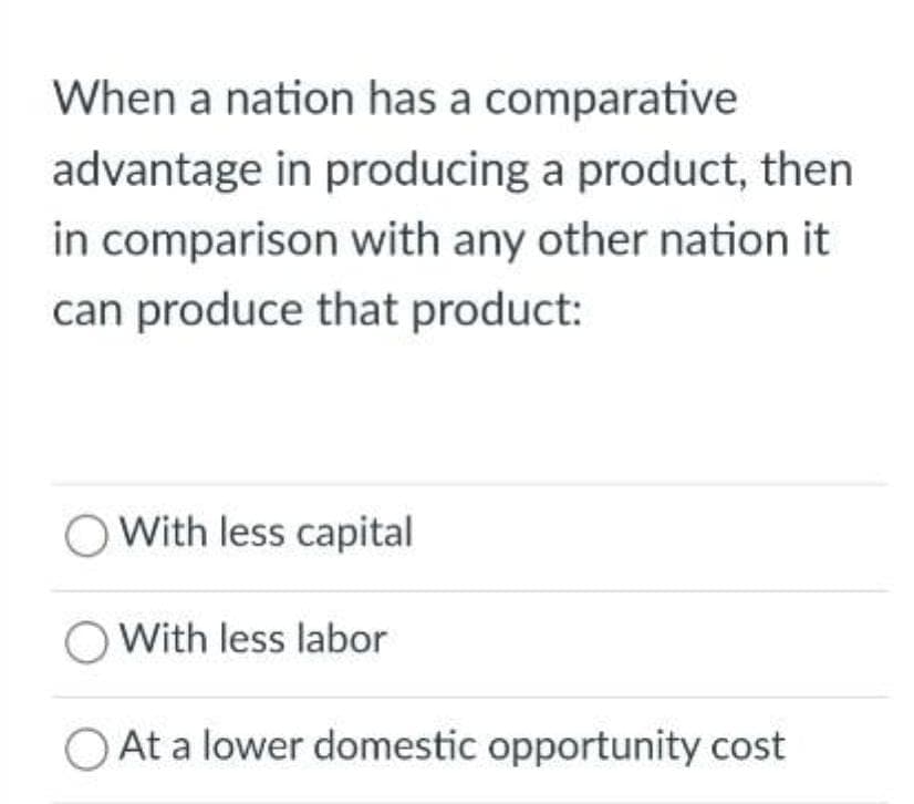 When a nation has a comparative
advantage in producing a product, then
in comparison with any other nation it
can produce that product:
O With less capital
O With less labor
At a lower domestic opportunity cost