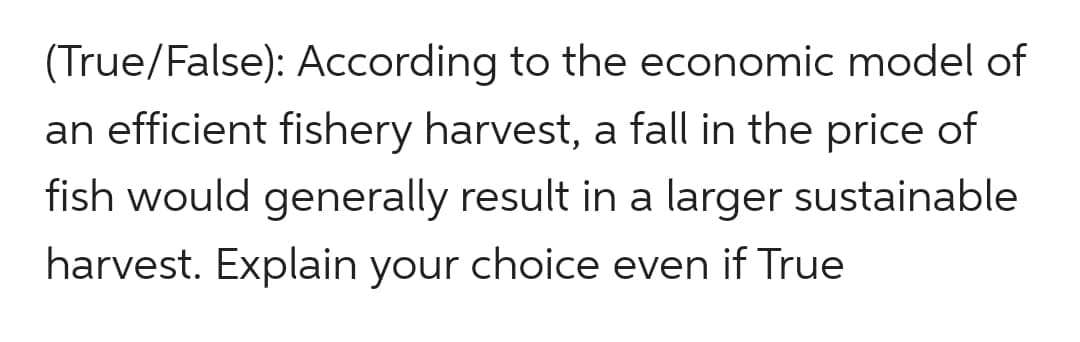 (True/False): According to the economic model of
an efficient fishery harvest, a fall in the price of
fish would generally result in a larger sustainable
harvest. Explain your choice even if True
