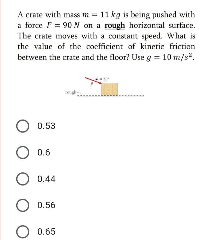 A crate with mass m = 11 kg is being pushed with
a force F = 90 N on a rough horizontal surface.
The crate moves with a constant speed. What is
the value of the coefficient of kinetic friction
between the crate and the floor? Use g = 10 m/s².
0320°
rough -
O 0.53
0.6
O 0.44
O 0.56
0.65
