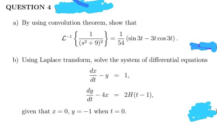 QUESTION 4
a) By using convolution theorem, show that
1
1
L-1
(s² + 9)2
(sin 3t – 3t cos 3t).
54
b) Using Laplace transform, solve the system of differential equations
d.x
1,
dt
dy
4x
2H(t – 1),
dt
given that r = 0, y = -1 when t = 0.
%3|
%3D
