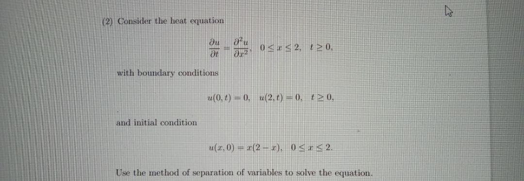 (2) Consider the heat equation
0<I< 2, t20,
with boundary conditions
u(0, t) = 0, u(2, t) = (), t> 0,
and initial condition
u(x.0) = x(2 – r), 0<a < 2.
Use the method of separation of variables to solve the equation.
