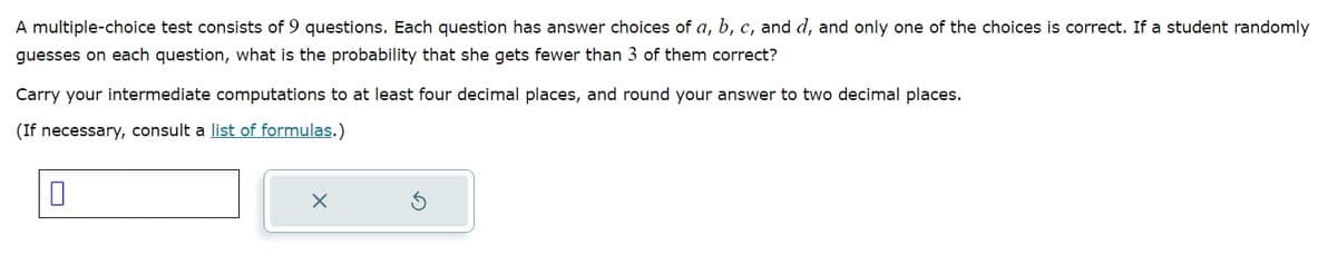A multiple-choice test consists of 9 questions. Each question has answer choices of a, b, c, and d, and only one of the choices is correct. If a student randomly
guesses on each question, what is the probability that she gets fewer than 3 of them correct?
Carry your intermediate computations to at least four decimal places, and round your answer to two decimal places.
(If necessary, consult a list of formulas.)
0