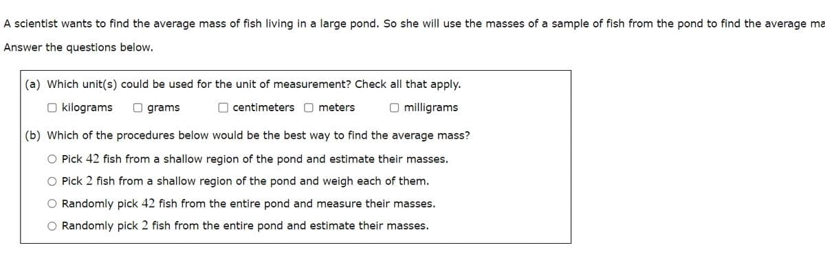A scientist wants to find the average mass of fish living in a large pond. So she will use the masses of a sample of fish from the pond to find the average ma
Answer the questions below.
(a) Which unit(s) could be used for the unit of measurement? Check all that apply.
kilograms
grams
O centimeters ☐ meters
milligrams
(b) Which of the procedures below would be the best way to find the average mass?
Pick 42 fish from a shallow region of the pond and estimate their masses.
Pick 2 fish from a shallow region of the pond and weigh each of them.
Randomly pick 42 fish from the entire pond and measure their masses.
Randomly pick 2 fish from the entire pond and estimate their masses.